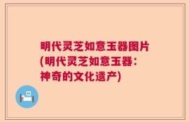 明代灵芝如意玉器图片(明代灵芝如意玉器：神奇的文化遗产)