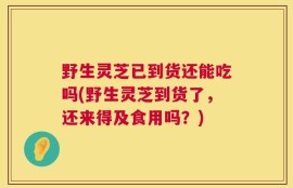 野生灵芝已到货还能吃吗(野生灵芝到货了，还来得及食用吗？)