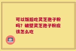 可以饭后吃灵芝孢子粉吗？破壁灵芝孢子粉应该怎么吃