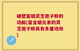 破壁富硒灵芝孢子粉的功能(富含硒元素的灵芝孢子粉具有多重功效)