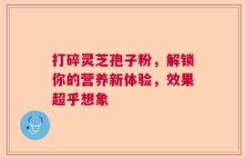 打碎灵芝孢子粉，解锁你的营养新体验，效果超乎想象
