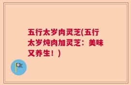 五行太岁肉灵芝(五行太岁炖肉加灵芝：美味又养生！)