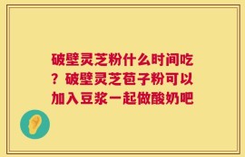 破壁灵芝粉什么时间吃？破壁灵芝苞子粉可以加入豆浆一起做酸奶吧