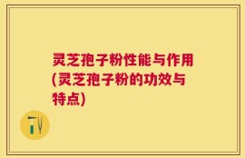 灵芝孢子粉性能与作用(灵芝孢子粉的功效与特点)