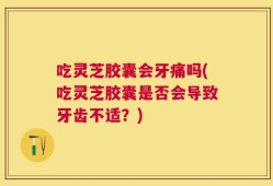 吃灵芝胶囊会牙痛吗(吃灵芝胶囊是否会导致牙齿不适？)