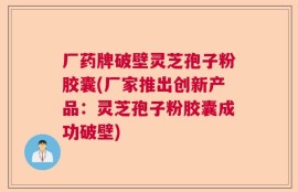 厂药牌破壁灵芝孢子粉胶囊(厂家推出创新产品：灵芝孢子粉胶囊成功破壁)