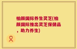 柏颜国际养生灵芝(柏颜国际推出灵芝保健品，助力养生)