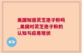 美国知道灵芝孢子粉吗_美国对灵芝孢子粉的认知与应用现状
