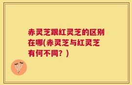 赤灵芝跟红灵芝的区别在哪(赤灵芝与红灵芝有何不同？)