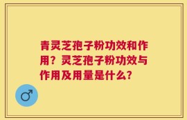 青灵芝孢子粉功效和作用？灵芝孢子粉功效与作用及用量是什么？