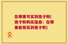 在哪里可买到孢子粉(孢子粉购买指南：在哪里能够买到孢子粉)