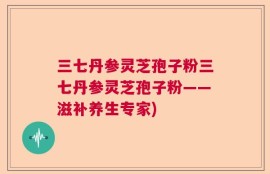 三七丹参灵芝孢子粉三七丹参灵芝孢子粉——滋补养生专家)