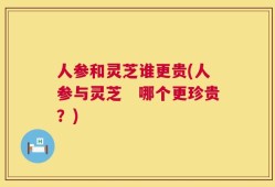 人参和灵芝谁更贵(人参与灵芝　哪个更珍贵？)