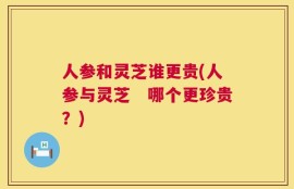 人参和灵芝谁更贵(人参与灵芝　哪个更珍贵？)