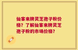 仙客来牌灵芝孢子粉价格？了解仙客来牌灵芝孢子粉的市场价格？