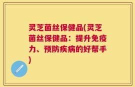灵芝菌丝保健品(灵芝菌丝保健品：提升免疫力、预防疾病的好帮手)