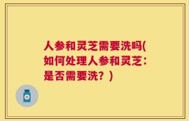 人参和灵芝需要洗吗(如何处理人参和灵芝：是否需要洗？)