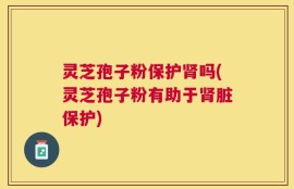 灵芝孢子粉保护肾吗(灵芝孢子粉有助于肾脏保护)