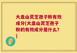 大盘山灵芝孢子粉有效成分(大盘山灵芝孢子粉的有效成分是什么？)