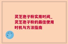 灵芝孢子粉实用时间_灵芝孢子粉的最佳使用时机与方法指南
