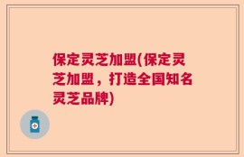 保定灵芝加盟(保定灵芝加盟，打造全国知名灵芝品牌)