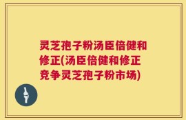 灵芝孢子粉汤臣倍健和修正(汤臣倍健和修正竞争灵芝孢子粉市场)