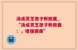汤成灵芝孢子粉胶囊_“汤成灵芝孢子粉胶囊：，增强健康”