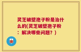 灵芝破壁孢子粉是治什么的(灵芝破壁孢子粉：解决哪些问题？)