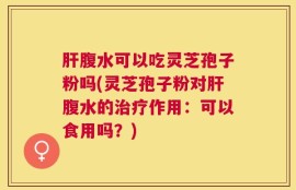 肝腹水可以吃灵芝孢子粉吗(灵芝孢子粉对肝腹水的治疗作用：可以食用吗？)