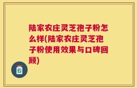 陆家农庄灵芝孢子粉怎么样(陆家农庄灵芝孢子粉使用效果与口碑回顾)