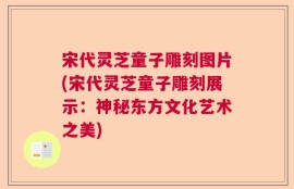 宋代灵芝童子雕刻图片(宋代灵芝童子雕刻展示：神秘东方文化艺术之美)