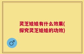 灵芝娃娃有什么效果(探究灵芝娃娃的功效)
