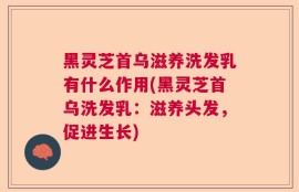 黑灵芝首乌滋养洗发乳有什么作用(黑灵芝首乌洗发乳：滋养头发，促进生长)