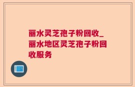 丽水灵芝孢子粉回收_丽水地区灵芝孢子粉回收服务