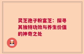 灵芝孢子粉富芝：探寻其独特功效与养生价值的神奇之处
