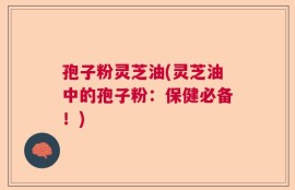 孢子粉灵芝油(灵芝油中的孢子粉：保健必备！)