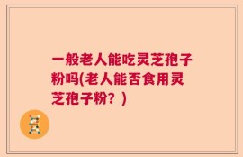 一般老人能吃灵芝孢子粉吗(老人能否食用灵芝孢子粉？)
