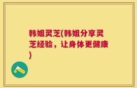 韩姐灵芝(韩姐分享灵芝经验，让身体更健康)