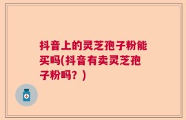 抖音上的灵芝孢子粉能买吗(抖音有卖灵芝孢子粉吗？)