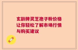 玄龄牌灵芝孢子粉价格让你轻松了解市场行情与购买建议