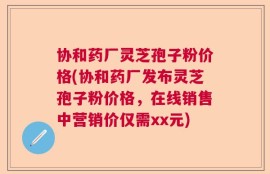 协和药厂灵芝孢子粉价格(协和药厂发布灵芝孢子粉价格，在线销售中营销价仅需xx元)