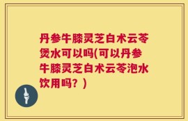 丹参牛膝灵芝白术云苓煲水可以吗(可以丹参牛膝灵芝白术云苓泡水饮用吗？)