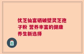 优芝仙富硒破壁灵芝孢子粉 营养丰富的健康养生新选择