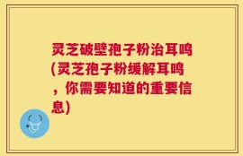 灵芝破壁孢子粉治耳鸣(灵芝孢子粉缓解耳鸣，你需要知道的重要信息)