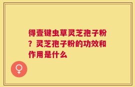 得壹键虫草灵芝孢子粉？灵芝孢子粉的功效和作用是什么