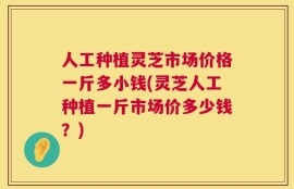 人工种植灵芝市场价格一斤多小钱(灵芝人工种植一斤市场价多少钱？)