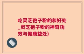吃灵芝孢子粉的和好处_灵芝孢子粉的神奇功效与健康益处)