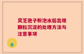 灵芝孢子粉泡水后出现颗粒沉淀的处理方法与注意事项