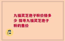 九福灵芝孢子粉价格多少 探寻九福灵芝孢子粉的售价