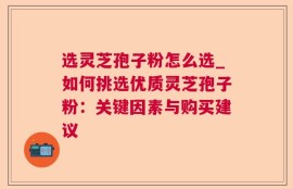 选灵芝孢子粉怎么选_如何挑选优质灵芝孢子粉：关键因素与购买建议